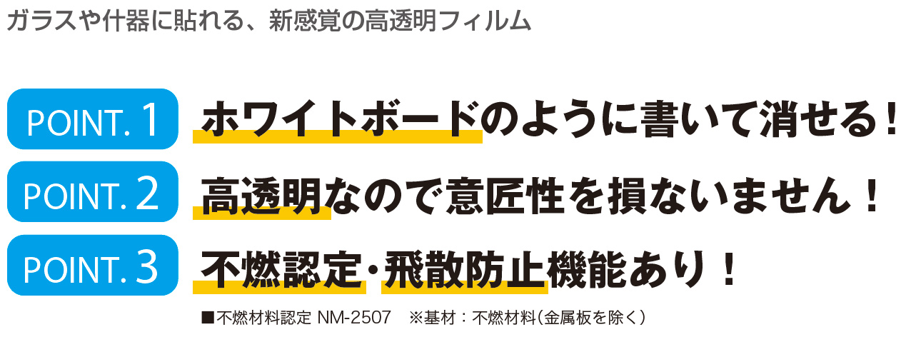 ガラスや什器に貼れる、新感覚の高透明フィルム POINT.1 ホワイトボードのように書いて消せる!/POINT.2 高透明なので意匠性を損ないません！/POINT.3 不燃認定･飛散防止機能あり！/■不燃材料認定 NM-2507　※基材：不燃材料（金属板を除く）