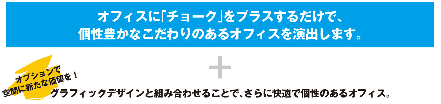 オフィスに「チョーク」をプラスするだけで、個性豊かなこだわりのあるオフィスを演出します。/オプションで空間に新たな価値を！ グラフィックデザインと組み合わせることで、さらに快適で個性のあるオフィス。